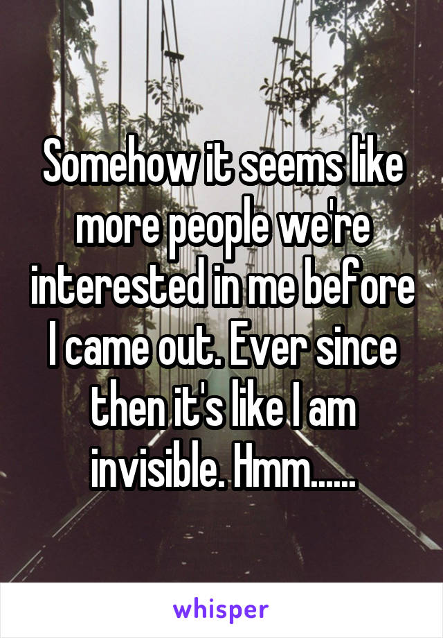 Somehow it seems like more people we're interested in me before I came out. Ever since then it's like I am invisible. Hmm......
