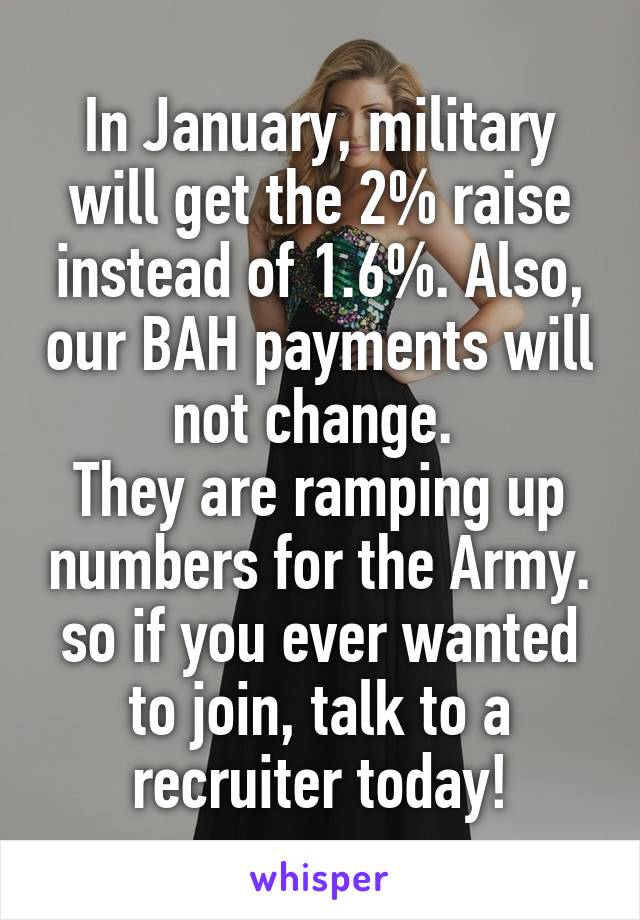 In January, military will get the 2% raise instead of 1.6%. Also, our BAH payments will not change. 
They are ramping up numbers for the Army. so if you ever wanted to join, talk to a recruiter today!