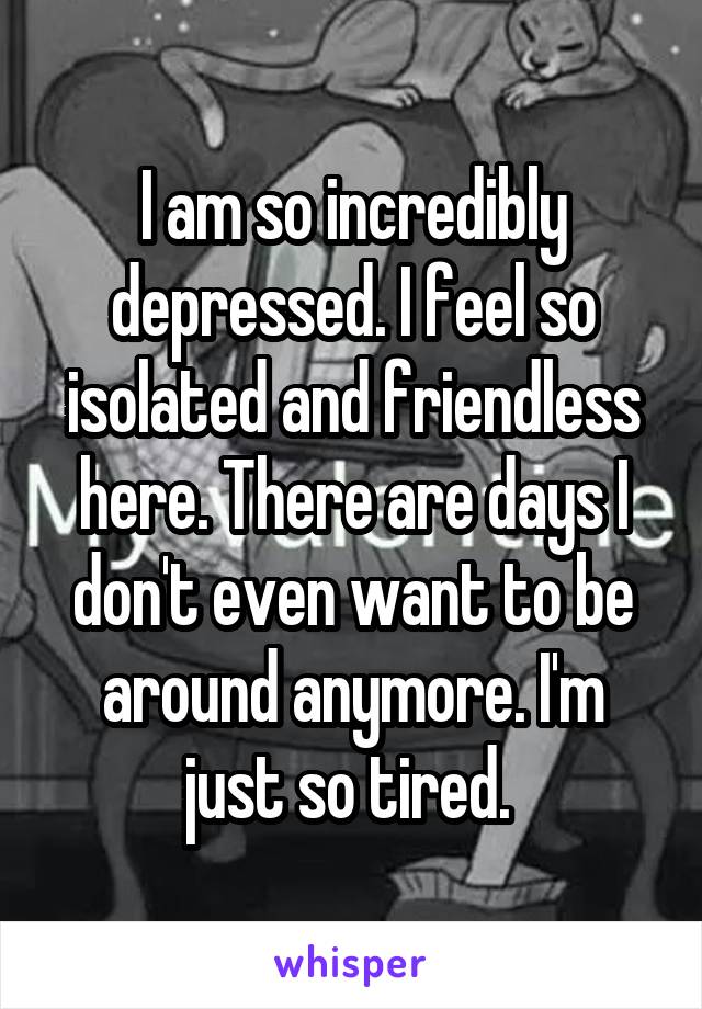 I am so incredibly depressed. I feel so isolated and friendless here. There are days I don't even want to be around anymore. I'm just so tired. 