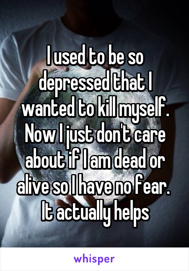 I used to be so depressed that I wanted to kill myself. Now I just don't care about if I am dead or alive so I have no fear. 
It actually helps