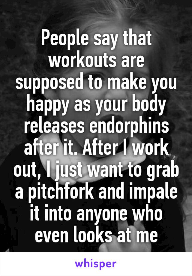 People say that workouts are supposed to make you happy as your body releases endorphins after it. After I work out, I just want to grab a pitchfork and impale it into anyone who even looks at me