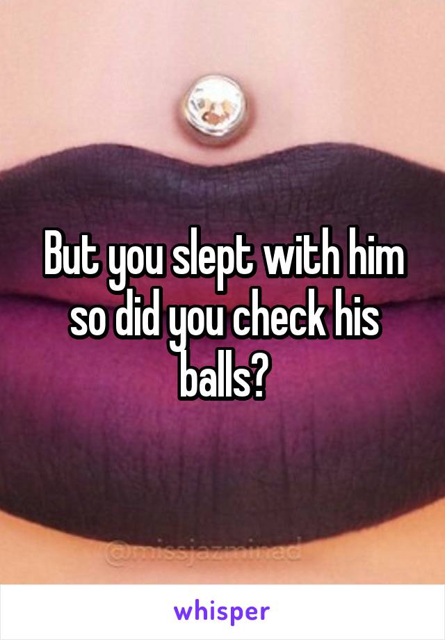 But you slept with him so did you check his balls?