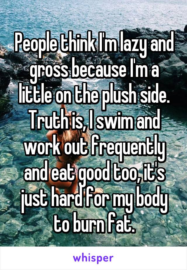 People think I'm lazy and gross because I'm a little on the plush side. Truth is, I swim and work out frequently and eat good too, it's just hard for my body to burn fat.