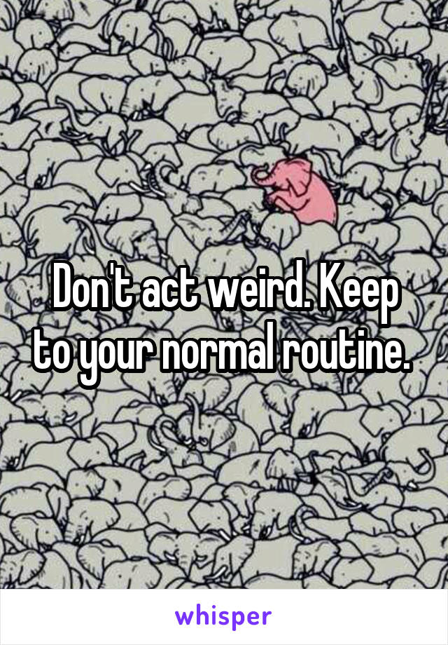 Don't act weird. Keep to your normal routine. 