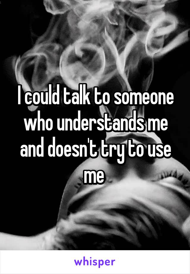 I could talk to someone who understands me and doesn't try to use me 