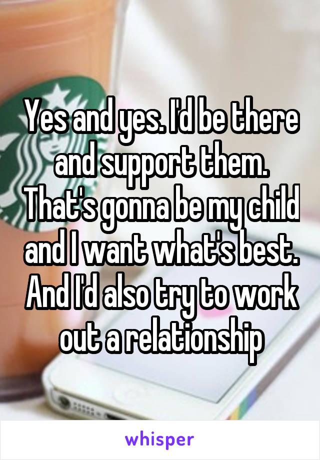 Yes and yes. I'd be there and support them. That's gonna be my child and I want what's best. And I'd also try to work out a relationship