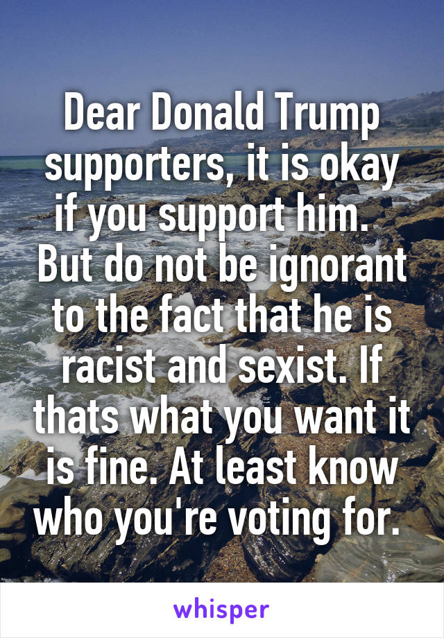 Dear Donald Trump supporters, it is okay if you support him.   But do not be ignorant to the fact that he is racist and sexist. If thats what you want it is fine. At least know who you're voting for. 