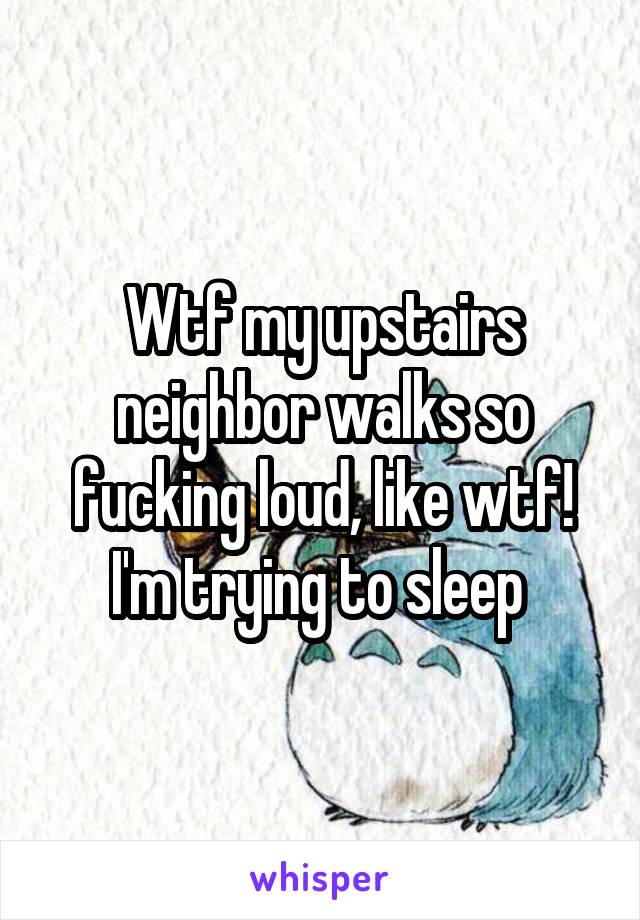 Wtf my upstairs neighbor walks so fucking loud, like wtf! I'm trying to sleep 
