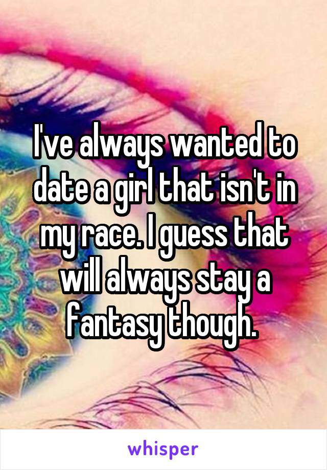 I've always wanted to date a girl that isn't in my race. I guess that will always stay a fantasy though. 