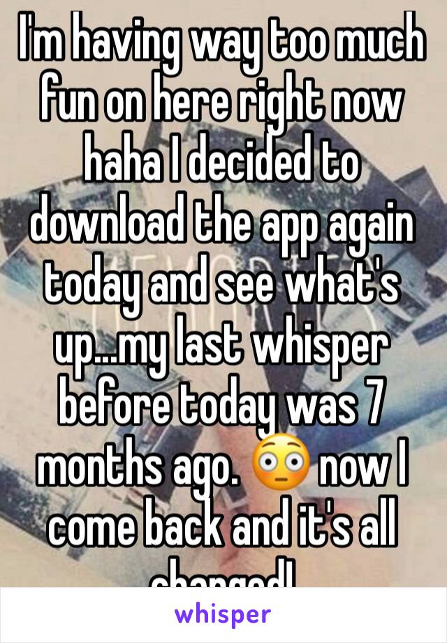 I'm having way too much fun on here right now haha I decided to download the app again today and see what's up...my last whisper before today was 7 months ago. 😳 now I come back and it's all changed!