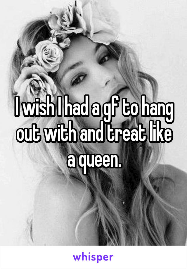 I wish I had a gf to hang out with and treat like a queen.