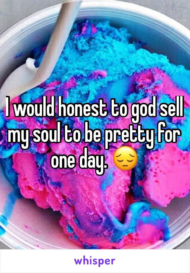 I would honest to god sell my soul to be pretty for one day. 😔