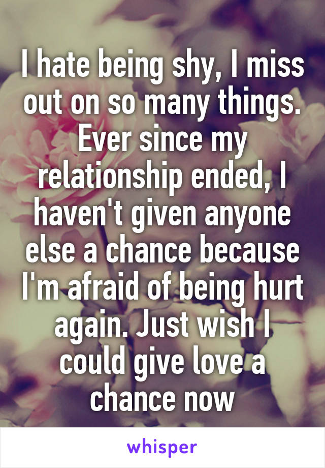 I hate being shy, I miss out on so many things. Ever since my relationship ended, I haven't given anyone else a chance because I'm afraid of being hurt again. Just wish I could give love a chance now