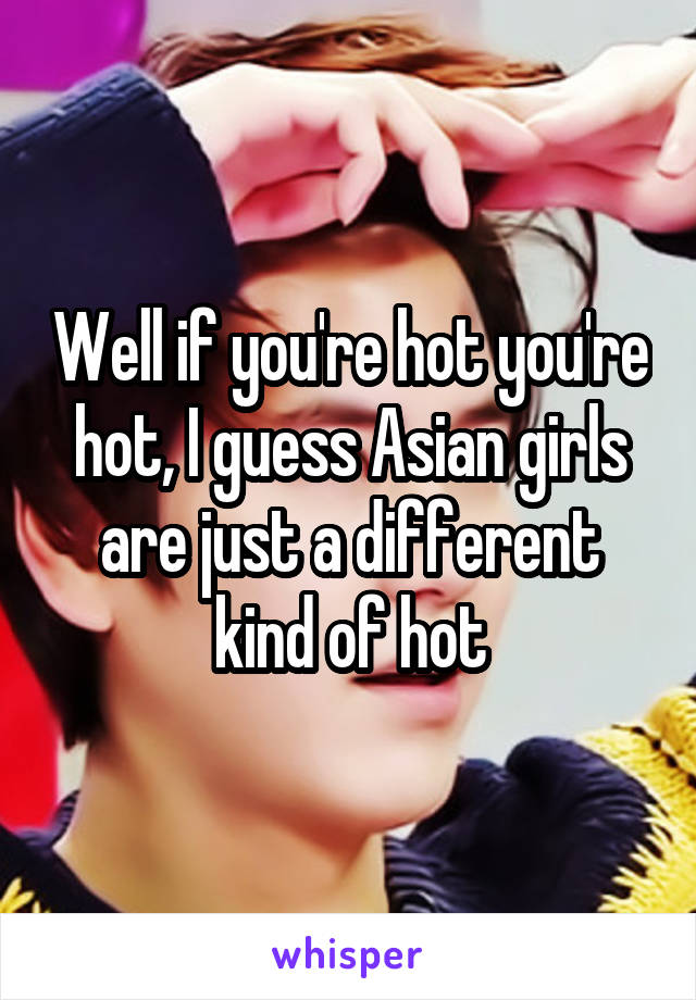 Well if you're hot you're hot, I guess Asian girls are just a different kind of hot