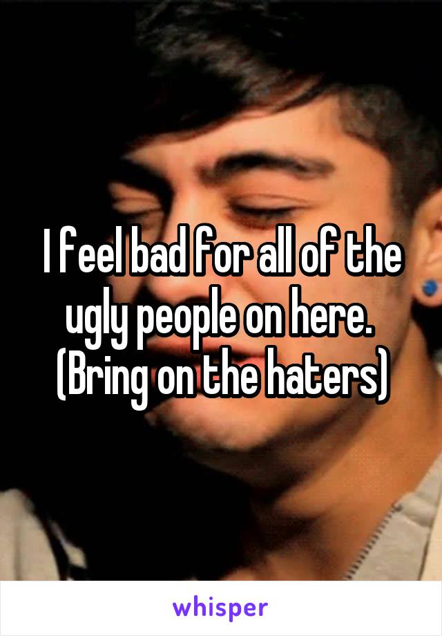 I feel bad for all of the ugly people on here. 
(Bring on the haters)