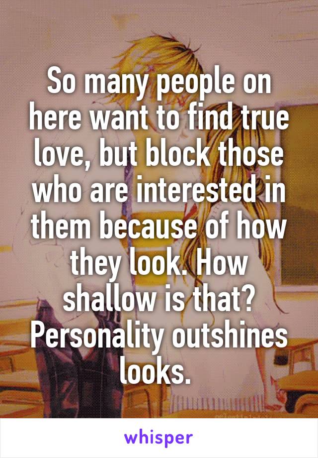 So many people on here want to find true love, but block those who are interested in them because of how they look. How shallow is that? Personality outshines looks. 