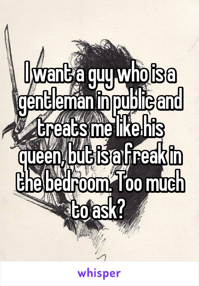 I want a guy who is a gentleman in public and treats me like his queen, but is a freak in the bedroom. Too much to ask? 
