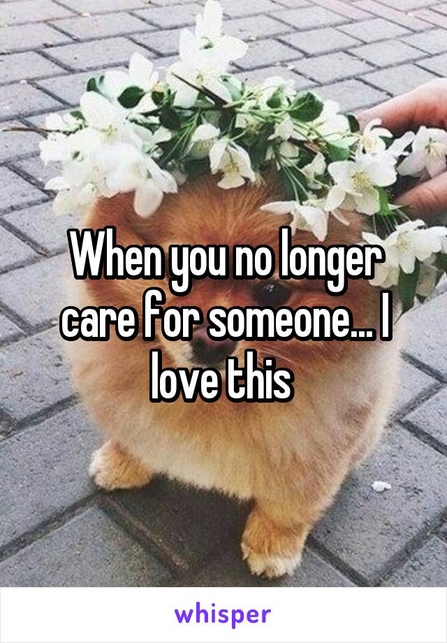 When you no longer care for someone... I love this 