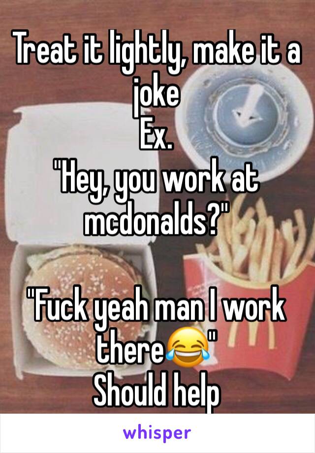 Treat it lightly, make it a joke
Ex.
"Hey, you work at mcdonalds?"

"Fuck yeah man I work there😂"
Should help