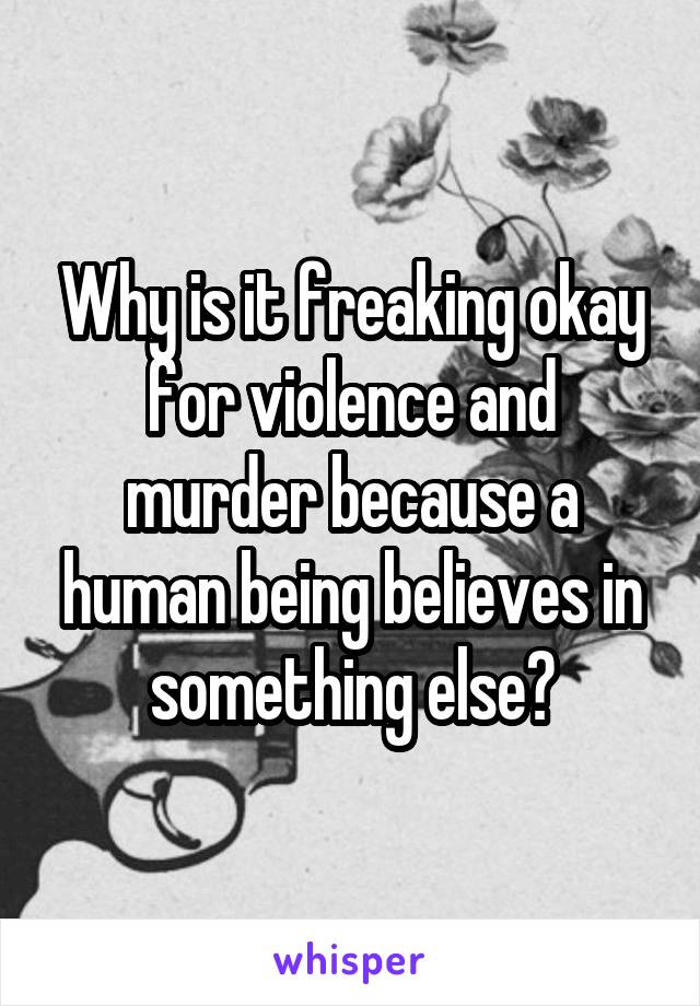 Why is it freaking okay for violence and murder because a human being believes in something else?