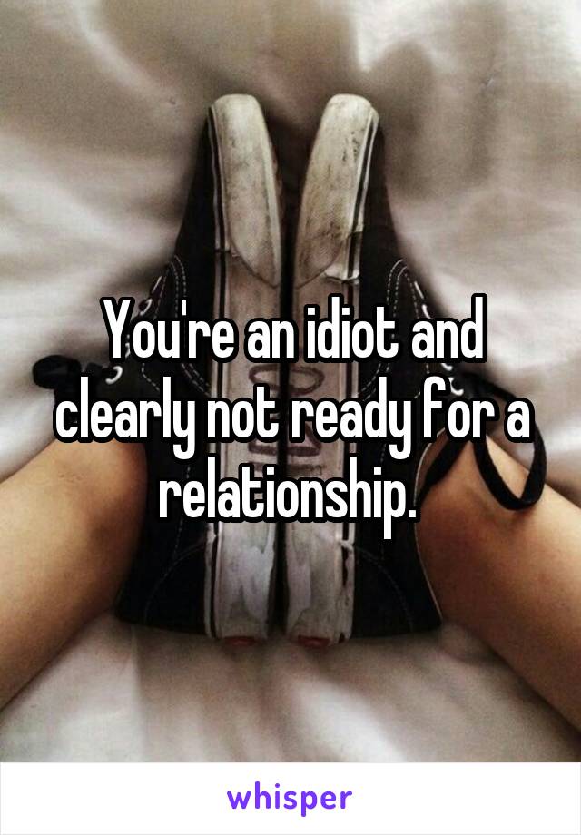 You're an idiot and clearly not ready for a relationship. 
