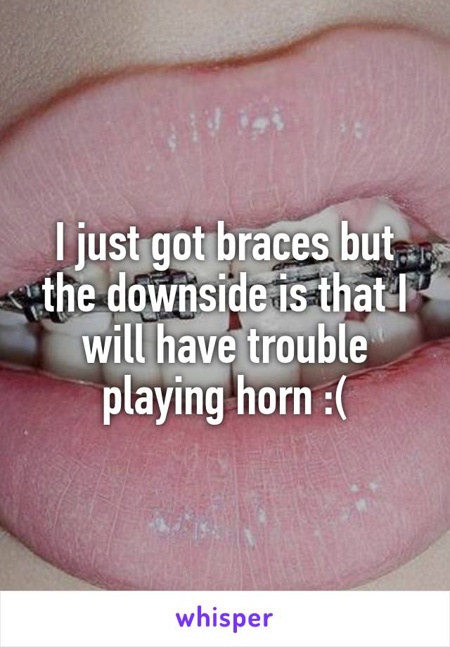 I just got braces but the downside is that I will have trouble playing horn :(