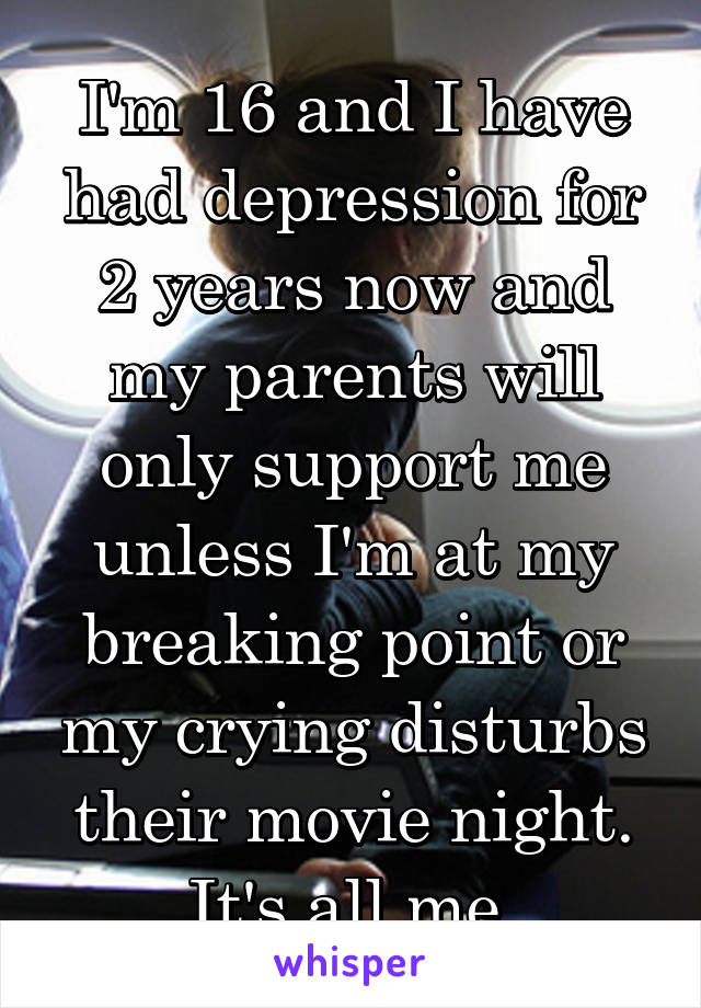 I'm 16 and I have had depression for 2 years now and my parents will only support me unless I'm at my breaking point or my crying disturbs their movie night. It's all me.