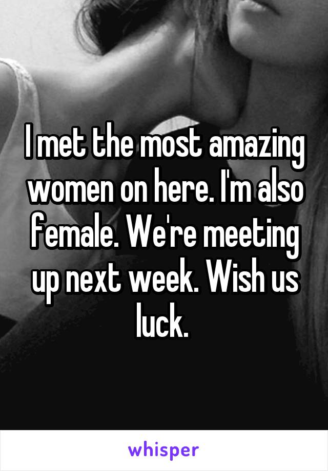 I met the most amazing women on here. I'm also female. We're meeting up next week. Wish us luck. 