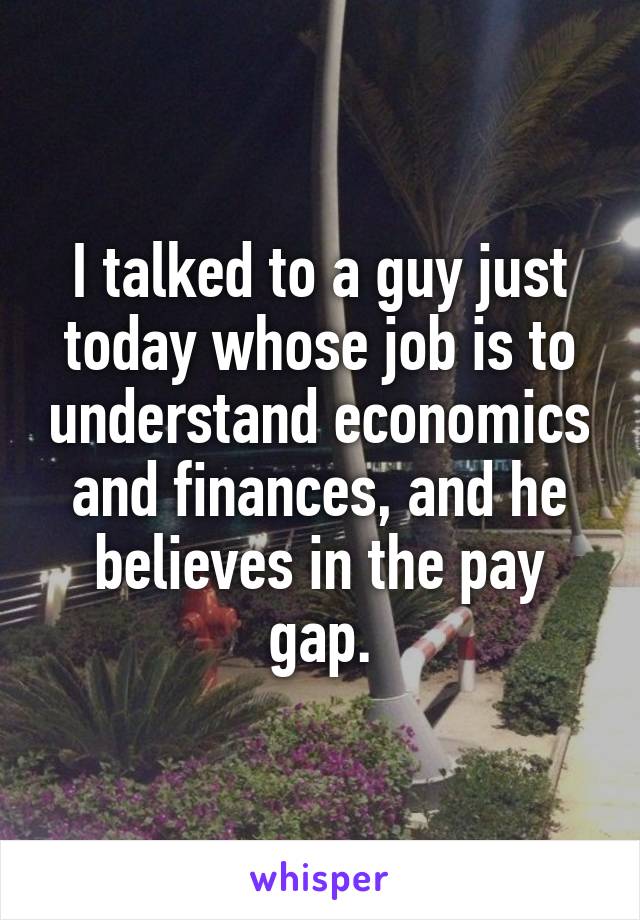 I talked to a guy just today whose job is to understand economics and finances, and he believes in the pay gap.
