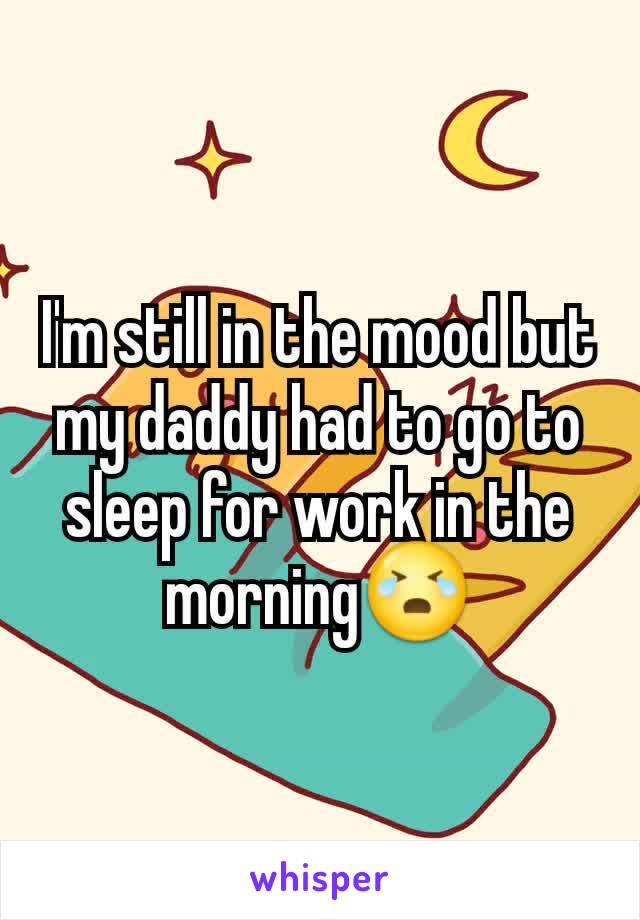 I'm still in the mood but my daddy had to go to sleep for work in the morning😭