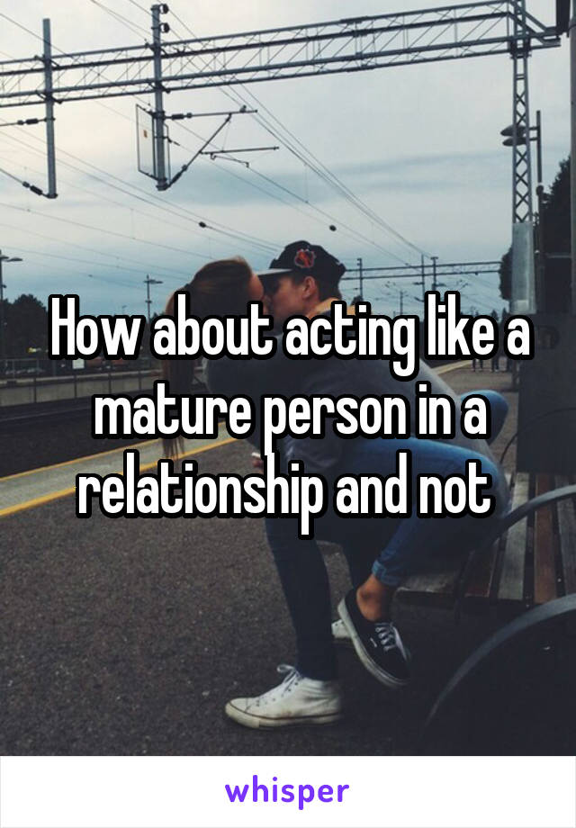 How about acting like a mature person in a relationship and not 