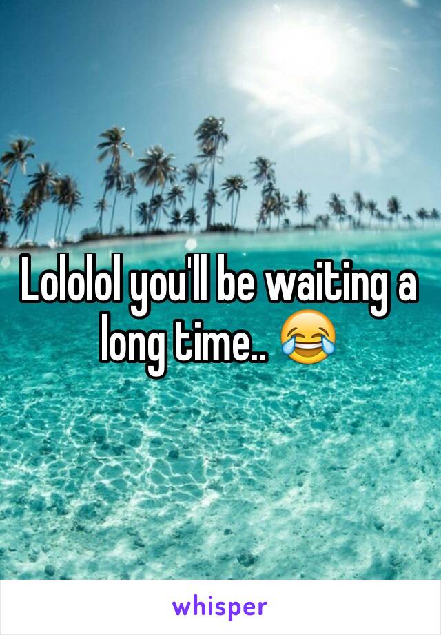 Lololol you'll be waiting a long time.. 😂