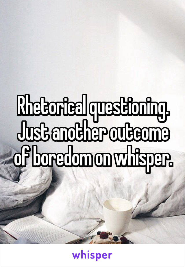 Rhetorical questioning. Just another outcome of boredom on whisper.