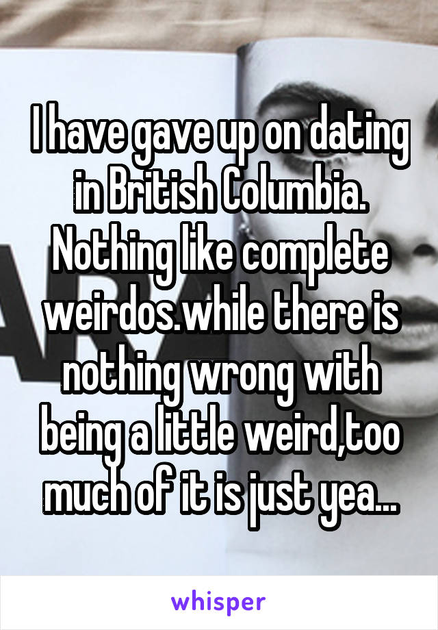 I have gave up on dating in British Columbia. Nothing like complete weirdos.while there is nothing wrong with being a little weird,too much of it is just yea...