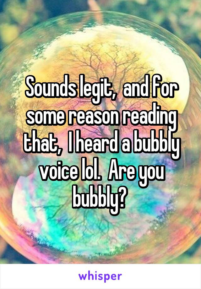 Sounds legit,  and for some reason reading that,  I heard a bubbly voice lol.  Are you bubbly? 