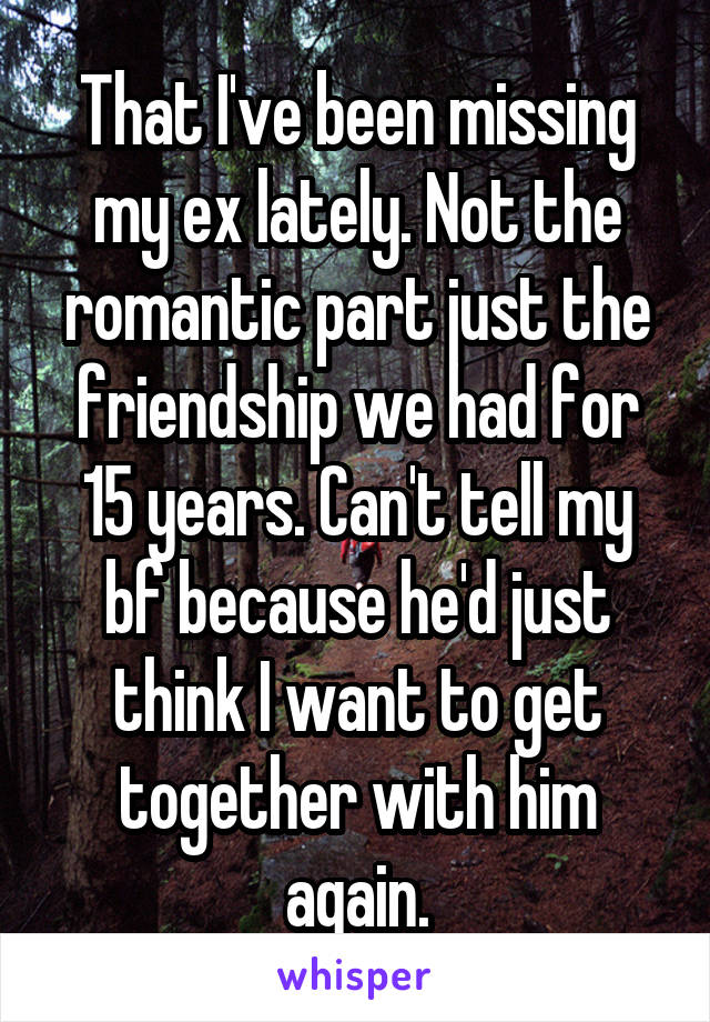 That I've been missing my ex lately. Not the romantic part just the friendship we had for 15 years. Can't tell my bf because he'd just think I want to get together with him again.