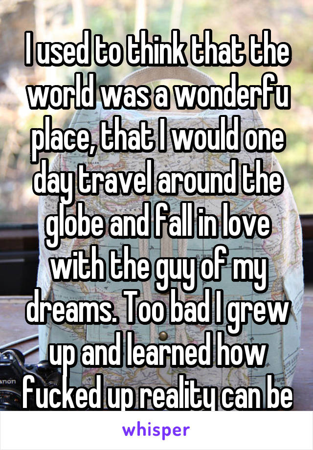 I used to think that the world was a wonderfu place, that I would one day travel around the globe and fall in love with the guy of my dreams. Too bad I grew up and learned how fucked up reality can be