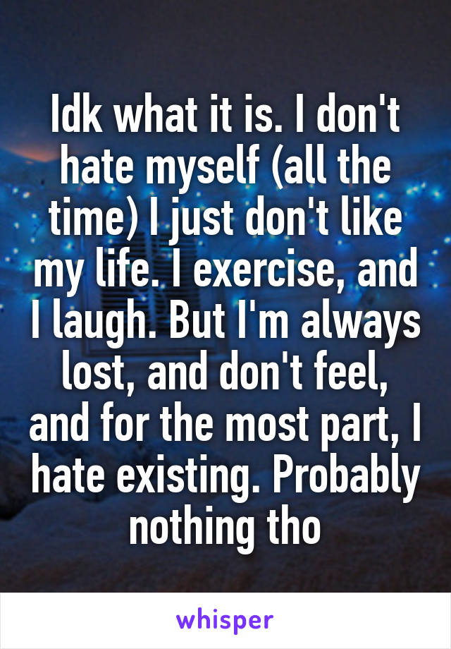 Idk what it is. I don't hate myself (all the time) I just don't like my life. I exercise, and I laugh. But I'm always lost, and don't feel, and for the most part, I hate existing. Probably nothing tho
