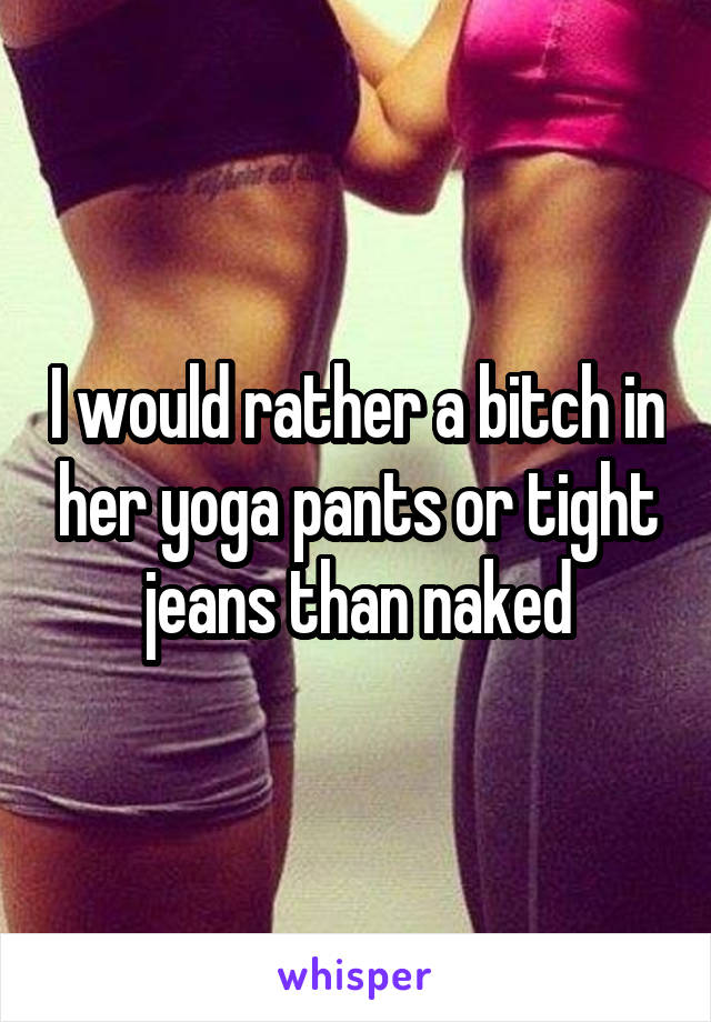 I would rather a bitch in her yoga pants or tight jeans than naked