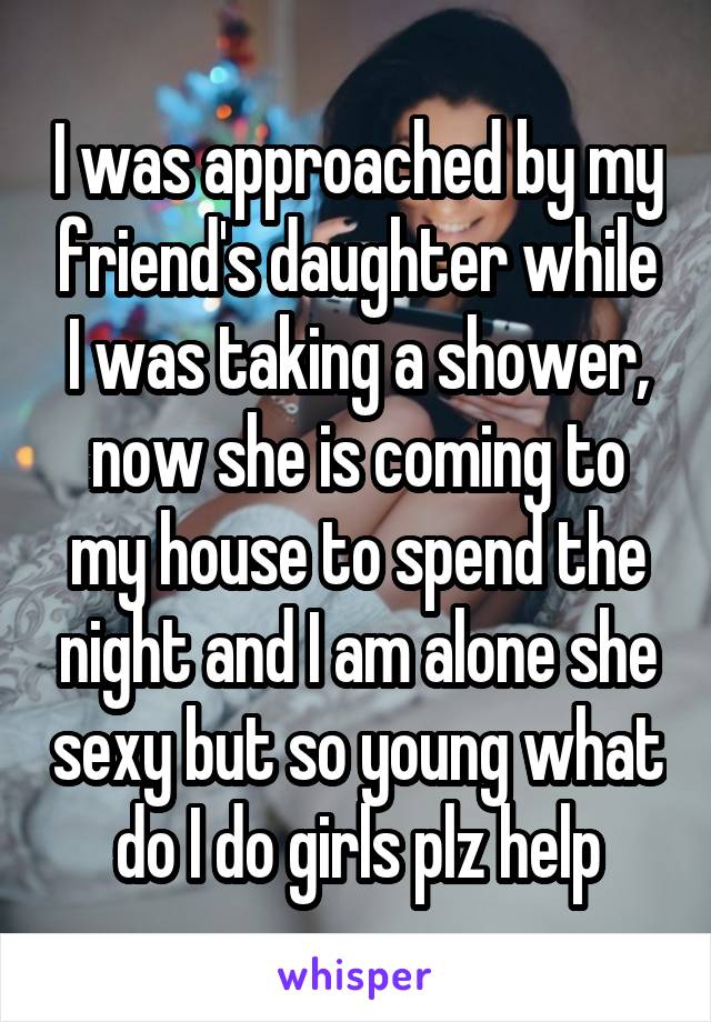 I was approached by my friend's daughter while I was taking a shower, now she is coming to my house to spend the night and I am alone she sexy but so young what do I do girls plz help