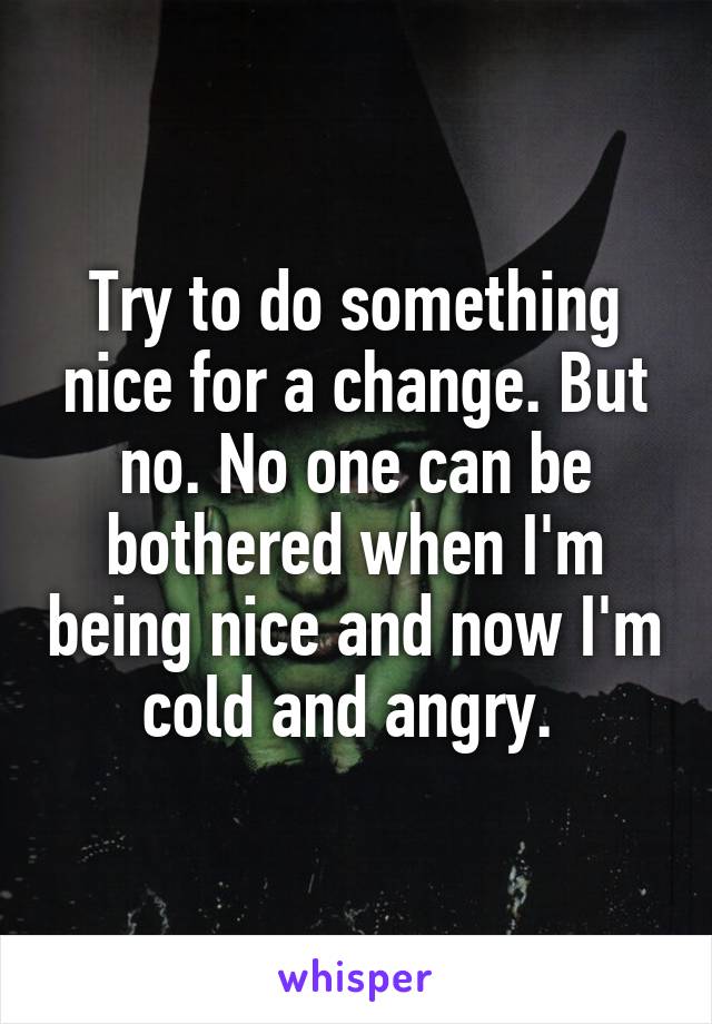 Try to do something nice for a change. But no. No one can be bothered when I'm being nice and now I'm cold and angry. 