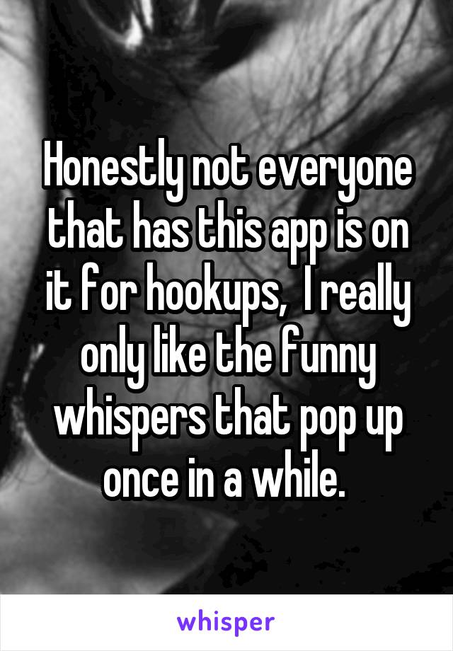 Honestly not everyone that has this app is on it for hookups,  I really only like the funny whispers that pop up once in a while. 