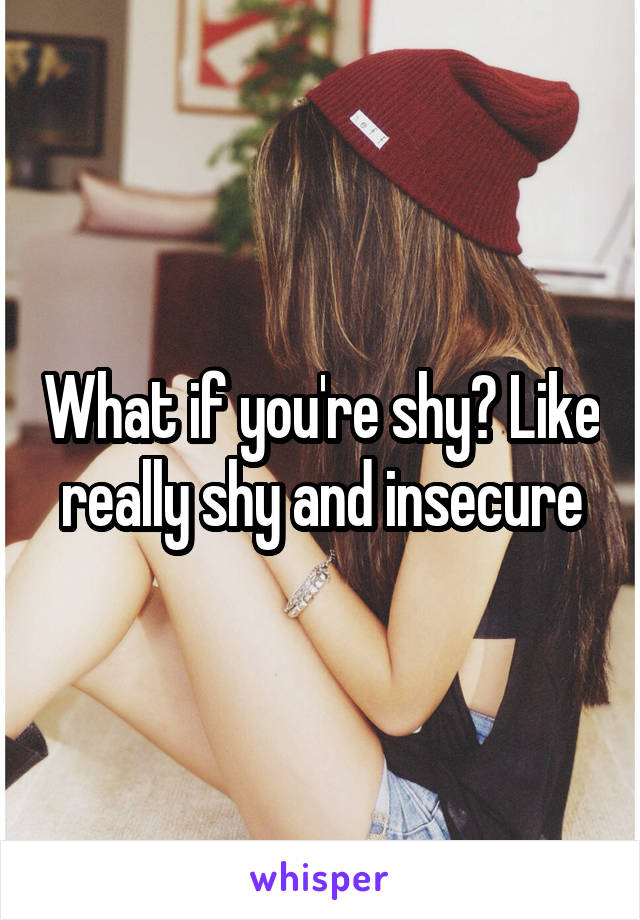 What if you're shy? Like really shy and insecure