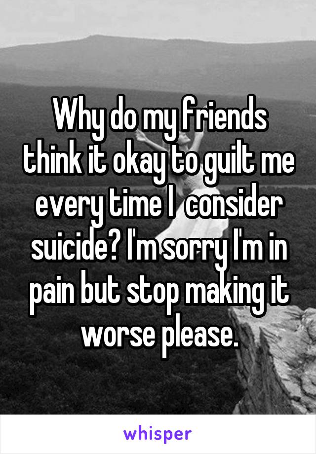 Why do my friends think it okay to guilt me every time I  consider suicide? I'm sorry I'm in pain but stop making it worse please.