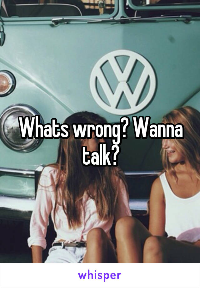 Whats wrong? Wanna talk?