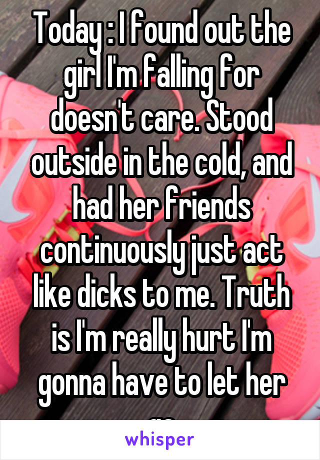 Today : I found out the girl I'm falling for doesn't care. Stood outside in the cold, and had her friends continuously just act like dicks to me. Truth is I'm really hurt I'm gonna have to let her go