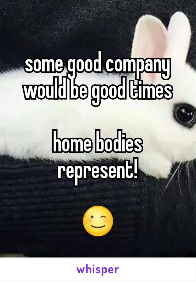 some good company would be good times

home bodies represent!

😉