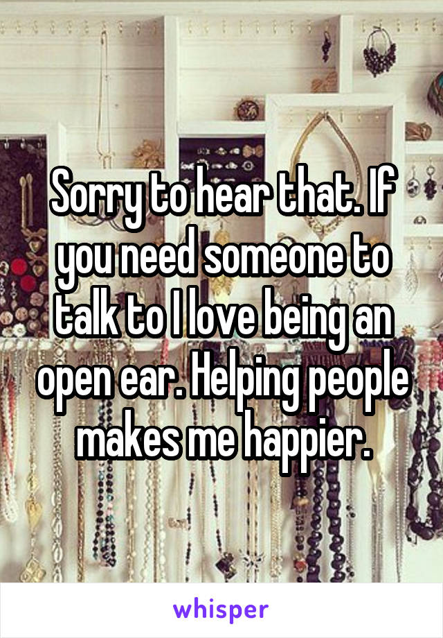 Sorry to hear that. If you need someone to talk to I love being an open ear. Helping people makes me happier.