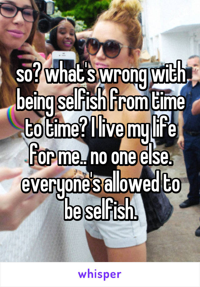 so? what's wrong with being selfish from time to time? I live my life for me.. no one else. everyone's allowed to be selfish.