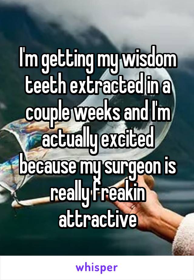 I'm getting my wisdom teeth extracted in a couple weeks and I'm actually excited because my surgeon is really freakin attractive